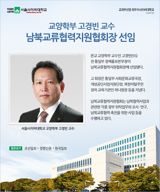 교양학부 고경빈 교수, 남북교류협력지원협회장 선임 본교 교양학부 교수인 고경빈(55) 전 통일부 정책홍보본부장이 남북교류협력지원협회장에 선임됐다. 고 회장은 통일부 사회문화교류국장, 개성공단사업지원단장, 북한이탈주민 정착 교육기관인 하나원장 등을 지냈다. 남북교류협력지원협회는 남북협력사업과 관련한 각종 정부 위탁업무와 조사·연구, 남북교류협력 촉진을 위한 사업 등을 수행하고 있다. 서울사이버대학교 교양학부 고경빈 교수