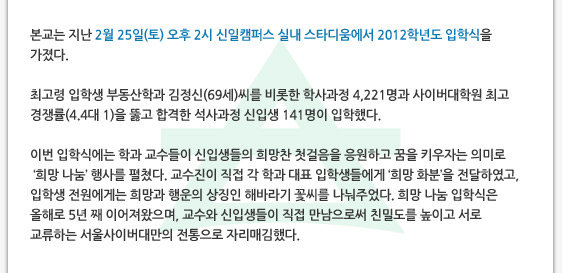 본교는 지난 2월 25일(토) 오후 2시 신일캠퍼스 실내 스타디움에서 2012학년도 입학식을 가졌다. 최고령 입학생 부동산학과 김정신(69세)씨를 비롯한 학사과정 4,221명과 사이버대학원 최고 경쟁률(4.4대 1)을 뚫고 합격한 석사과정 신입생 141명이 입학했다.  이번 입학식에는 학과 교수들이 신입생들의 희망찬 첫걸음을 응원하고 꿈을 키우자는 의미로  ‘희망 나눔’ 행사를 펼쳤다. 교수진이 직접 각 학과 대표 입학생들에게 ‘희망 화분’을 전달하였고, 입학생 전원에게는 희망과 행운의 상징인 해바라기 꽃씨를 나눠주었다. 희망 나눔 입학식은 올해로 5년 째 이어져왔으며, 교수와 신입생들이 직접 만남으로써 친밀도를 높이고 서로 교류하는 서울사이버대만의 전통으로 자리매김했다.