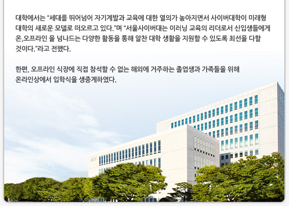 대학에서는 “세대를 뛰어넘어 자기계발과 교육에 대한 열의가 높아지면서 사이버대학이 미래형 대학의 새로운 모델로 떠오르고 있다.”며 “서울사이버대는 이러닝 교육의 리더로서 신입생들에게 온,오프라인 을 넘나드는 다양한 활동을 통해 알찬 대학 생활을 지원할 수 있도록 최선을 다할 것이다.”라고 전했다. 한편, 오프라인 식장에 직접 참석할 수 없는 해외에 거주하는 졸업생과 가족들을 위해 온라인상에서 입학식을 생중계하였다.