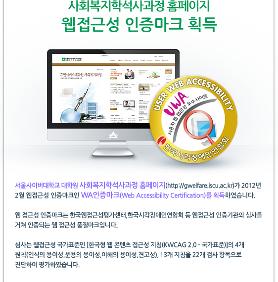  사회복지학석사과정 홈페이지 웹접근성 인증마크 획득 서울사이버대학교 대학원 사회복지학석사과정 홈페이지(http://gwelfare.iscu.ac.kr)가 2012년 2월 웹접근성 인증마크인 WA인증마크(Web Accessibility Certification)를 획득하였습니다. 웹 접근성 인증마크는 한국웹접근성평가센터,한국시각장애인연합회 등 웹접근성 인증기관의 심사를 거쳐 인증되는 웹 접근성 품질마크입니다. 심사는 웹접근성 국가표준인 [한국형 웹 콘텐츠 접근성 지침(KWCAG 2.0 ? 국가표준)]의 4개 원칙(인식의 용이성,운용의 용이성,이해의 용이성,견고성), 13개 지침을 22개 검사 항목으로 진단하여 평가하였습니다.