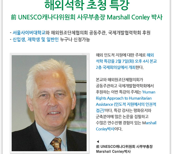 해외석학 초청 특강 前 UNESCO캐나다위원회 사무부총장 Marshall Conley 박사 - 서울사이버대학교와 해외원조단체협의회 공동주관, 국제개발협력학회 후원 - 신입생, 재학생 및 일반인 누구나 신청가능 해외 인도적 지원에 대한 주제로 해외 석학 특강을 2월 7일(화) 오후 4시 본교 2층 국제회의실에서 개최한다. 본교와 해외원조단체협의회가 공동주관하고 국제개발협력학회에서 후원하는 이번 특강의 주제는 ‘Human Rights Approach to Humanitarian Assistance (인도적 지원에서의 인권적 접근)’이다. 특강 강사는 평화유지와 군축분야에 많은 논문을 집필하고 수많은 연수진행 경험이 있는 Marshall Conley박사이다.  前 UNESCO캐나다위원회 사무부총장 Marshall Conley박사