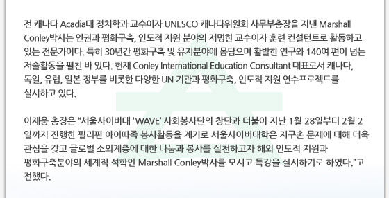 전 캐나다 Acadia대 정치학과 교수이자 UNESCO 캐나다위원회 사무부총장을 지낸 Marshall Conley박사는 인권과 평화구축, 인도적 지원 분야의 저명한 교수이자 훈련 컨설턴트로 활동하고 있는 전문가이다. 특히 30년간 평화구축 및 유지분야에 몸담으며 활발한 연구와 140여 편이 넘는 저술활동을 펼친 바 있다. 현재 Conley International Education Consultant 대표로서 캐나다, 독일, 유럽, 일본 정부를 비롯한 다양한 UN 기관과 평화구축, 인도적 지원 연수프로젝트를 실시하고 있다. 
이재웅 총장은 “서울사이버대 ‘WAVE’ 사회봉사단의 창단과 더불어 지난 1월 28일부터 2월 2일까지 진행한 필리핀 아이따족 봉사활동을 계기로 서울사이버대학은 지구촌 문제에 대해 더욱 관심을 갖고 글로벌 소외계층에 대한 나눔과 봉사를 실천하고자 해외 인도적 지원과 평화구축분야의 세계적 석학인 Marshall Conley박사를 모시고 특강을 실시하기로 하였다.”고 전했다.