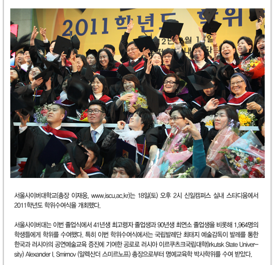 서울사이버대학교(총장 이재웅, www.iscu.ac.kr)는 18일(토) 오후 2시 신일캠퍼스 실내 스타디움에서 2011학년도 학위수여식을 개최했다.서울사이버대는 이번 졸업식에서 41년생 최고령자 졸업생과 90년생 최연소 졸업생을 비롯해 1,964명의 학생들에게 학위를 수여했다. 특히 이번 학위수여식에서는 국립발레단 최태지 예술감독이 발레를 통한 한국과 러시아의 공연예술교육 증진에 기여한 공로로 러시아 이르쿠츠크국립대학(Irkutsk State University) Alexander I. Smirnov (알렉산더 스미르노프) 총장으로부터 명예교육학 박사학위를 수여 받았다.