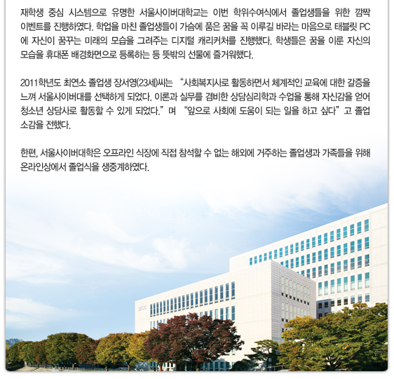 재학생 중심 시스템으로 유명한 서울사이버대학교는 이번 학위수여식에서 졸업생들을 위한 깜짝 이벤트를 진행하였다. 학업을 마친 졸업생들이 가슴에 품은 꿈을 꼭 이루길 바라는 마음으로 태블릿 PC에 자신이 꿈꾸는 미래의 모습을 그려주는 디지털 캐리커처를 진행했다. 학생들은 꿈을 이룬 자신의 모습을 휴대폰 배경화면으로 등록하는 등 뜻밖의 선물에 즐거워했다. 2011학년도 최연소 졸업생 장서영(23세)씨는 “사회복지사로 활동하면서 체계적인 교육에 대한 갈증을 느껴 서울사이버대를 선택하게 되었다. 이론과 실무를 겸비한 상담심리학과 수업을 통해 자신감을 얻어 청소년 상담사로 활동할 수 있게 되었다.”며 “앞으로 사회에 도움이 되는 일을 하고 싶다”고 졸업 소감을 전했다. 한편, 서울사이버대학은 오프라인 식장에 직접 참석할 수 없는 해외에 거주하는 졸업생과 가족들을 위해 온라인상에서 졸업식을 생중계하였다. 
