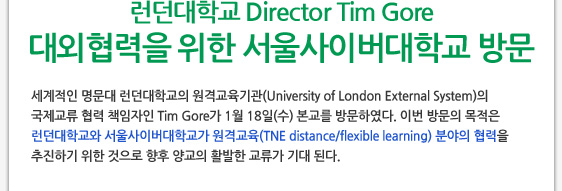 런던대학교 Director Tim Gore 대외협력을 위한 서울사이버대학교 방문 세계적인 명문대 런던대학교의 원격교육기관(University of London External System)의 국제교류 협력 책임자인 Tim Gore가 1월 18일(수) 본교를 방문하였다. 이번 방문의 목적은 런던대학교와 서울사이버대학교가 원격교육(TNE distance/flexible learning) 분야의 협력을  추진하기 위한 것으로 향후 양교의 활발한 교류가 기대 된다.