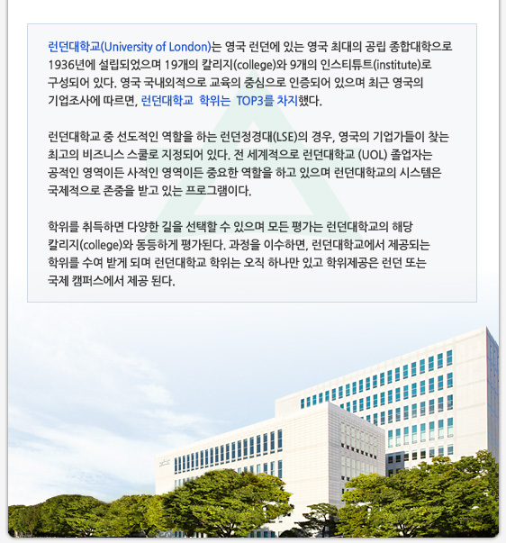 런던대학교(University of London)는 영국 런던에 있는 영국 최대의 공립 종합대학으로 1936년에 설립되었으며 19개의 칼리지(college)와 9개의 인스티튜트(institute)로 구성되어 있다. 영국 국내외적으로 교육의 중심으로 인증되어 있으며 최근 영국의 기업조사에 따르면, 런던대학교  학위는  TOP3를 차지했다.  런던대학교 중 선도적인 역할을 하는 런던정경대(LSE)의 경우, 영국의 기업가들이 찾는 최고의 비즈니스 스쿨로 지정되어 있다. 전 세계적으로 런던대학교 (UOL) 졸업자는 공적인 영역이든 사적인 영역이든 중요한 역할을 하고 있으며 런던대학교의 시스템은 국제적으로 존중을 받고 있는 프로그램이다.  학위를 취득하면 다양한 길을 선택할 수 있으며 모든 평가는 런던대학교의 해당 칼리지(college)와 동등하게 평가된다. 과정을 이수하면, 런던대학교에서 제공되는 학위를 수여 받게 되며 런던대학교 학위는 오직 하나만 있고 학위제공은 런던 또는 국제 캠퍼스에서 제공 된다.