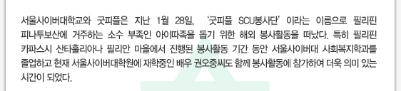 서울사이버대학교와 굿피플은 지난 1월 28일, ‘굿피플 SCU봉사단’이라는 이름으로 필리핀 피나투보산에 거주하는 소수 부족인 아이따족을 돕기 위한 해외 봉사활동을 떠났다. 특히 필리핀 카파스시 산타훌리아나 필리안 마을에서 진행된 봉사활동 기간 동안 서울사이버대 사회복지학과를 졸업하고 현재 서울사이버대학원에 재학중인 배우 권오중씨도 함께 봉사활동에 참가하여 더욱 의미 있는 시간이 되었다.