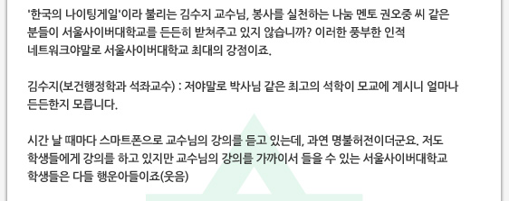 '한국의 나이팅게일'이라 불리는 김수지 교수님, 봉사를 실천하는 나눔 멘토 권오중 씨 같은 분들이 서울사이버대학교를 든든히 받쳐주고 있지 않습니까? 이러한 풍부한 인적 네트워크야말로 서울사이버대학교 최대의 강점이죠.  김수지(보건행정학과 석좌교수) : 저야말로 박사님 같은 최고의 석학이 모교에 계시니 얼마나 든든한지 모릅니다.  시간 날 때마다 스마트폰으로 교수님의 강의를 듣고 있는데, 과연 명불허전이더군요. 저도 학생들에게 강의를 하고 있지만 교수님의 강의를 가까이서 들을 수 있는 서울사이버대학교 학생들은 다들 행운아들이죠(웃음)