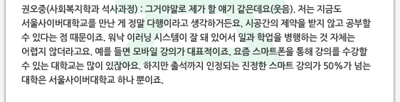권오중(사회복지학과 석사과정) : 그거야말로 제가 할 얘기 같은데요(웃음). 저는 지금도 서울사이버대학교를 만난 게 정말 다행이라고 생각하거든요. 시공간의 제약을 받지 않고 공부할 수 있다는 점 때문이죠. 워낙 이러닝 시스템이 잘 돼 있어서 일과 학업을 병행하는 것 자체는 어렵지 않더라고요. 예를 들면 모바일 강의가 대표적이죠. 요즘 스마트폰을 통해 강의를 수강할 수 있는 대학교는 많이 있잖아요. 하지만 출석까지 인정되는 진정한 스마트 강의가 50%가 넘는 대학은 서울사이버대학교 하나 뿐이죠. 