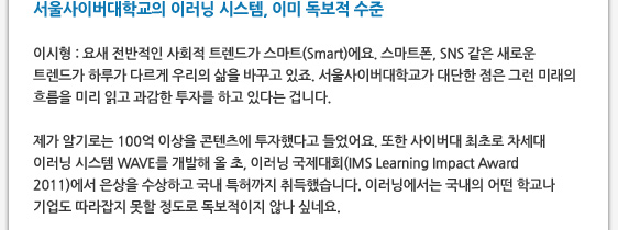 서울사이버대학교의 이러닝 시스템, 이미 독보적 수준   이시형 : 요새 전반적인 사회적 트렌드가 스마트(Smart)에요. 스마트폰, SNS 같은 새로운 트렌드가 하루가 다르게 우리의 삶을 바꾸고 있죠. 서울사이버대학교가 대단한 점은 그런 미래의 흐름을 미리 읽고 과감한 투자를 하고 있다는 겁니다.  제가 알기로는 100억 이상을 콘텐츠에 투자했다고 들었어요. 또한 사이버대 최초로 차세대 이러닝 시스템 WAVE를 개발해 올 초, 이러닝 국제대회(IMS Learning Impact Award 2011)에서 은상을 수상하고 국내 특허까지 취득했습니다. 이러닝에서는 국내의 어떤 학교나 기업도 따라잡지 못할 정도로 독보적이지 않나 싶네요.