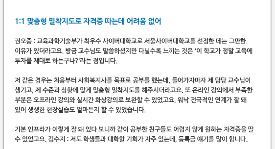 1:1 맞춤형 밀착지도로 자격증 따는데 어려움 없어  권오중 : 교육과학기술부가 최우수 사이버대학교로 서울사이버대학교를 선정한 데는 그만한 이유가 있더라고요. 방금 교수님도 말씀하셨지만 다닐수록 느끼는 것은 '이 학교가 정말 교육에 투자를 제대로 하는구나?'라는 점입니다.  저 같은 경우는 처음부터 사회복지사를 목표로 공부를 했는데, 들어가자마자 제 담당 교수님이 생기고, 제 수준과 상황에 맞게 맞춤형 밀착지도를 해주시더라고요. 또 온라인 강의에서 부족한 부분은 오프라인 강의와 실시간 화상강의로 보완할 수 있었고요. 워낙 전국적인 연계가 잘 돼 있어 생생한 현장실습도 얼마든지 할 수 있었습니다.  기본 인프라가 이렇게 잘 돼 있다 보니까 같이 공부한 친구들도 어렵지 않게 원하는 자격증을 딸 수 있었고요. 김수지 : 저도 학생들과 대화할 기회가 자주 있는데, 등록금 얘기를 많이 합니다.