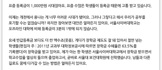 요즘 등록금이 1,000만원 시대잖아요. 요즘 수많은 학생들이 등록금 때문에 고통 받고 있습니다.  이제는 개천에서 용나는 게 너무 어려운 시대가 됐어요. 그러나 그렇다고 해서 우리가 공부를 포기할 수는 없잖습니까? 하지만 찾아보면 대안은 얼마든지 있어요. 서울사이버대학교는 오프라인 대학에 비해 등록금이 3분의 1밖에 되지 않습니다.  요새 반값등록금 보다도 더 싼 액수죠(웃음). 게다가 장학금 제도도 잘 돼 있어서 절반 넘는 학생들(편집자 주 : 2011년 교과부 대학정보공시에 따르면 장학금 수혜율은 63.5%를 기록했다)이 장학금을 받고 있어요. 제가 아는 한 학생은 서울사이버대학교에서 장학금 받으면서 학교수업을 열심히 들으며 졸업하고서, 곧바로 서울대 보건대학원에 진학했습니다. 남들과 다른 길로도 꿈에 다가갈 수 있는 방법은 얼마든지 있어요.