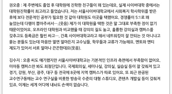 권오중 : 제 주변에도 졸업 후 대학원에 진학한 친구들이 꽤 있는데요, 실제 사이버대학 중에서는 대학원진학률이 최고라고 들었습니다. 저는 서울사이버대학교에서 사회복지 학사학위를 받은 후에 보다 전문적인 공부가 필요한 것 같아 대학원도 이곳을 택했어요. 경쟁률이 5:1로 꽤 높았는데 다행이 뽑아주셔서….(웃음) 제가 이 대학원을 택한 것은 말 그대로 부족한 점이 없기 때문이었어요. 오프라인 대학원과 비교했을 때 강의의 질도 높고, 훌륭한 강의실과 캠퍼스를 갖추고도 등록금은 훨씬 싸고…. 간혹 사이버대학교라고 해서 네트워킹이 잘 안되는 것 아니냐고 묻는 분들도 있는데 마음만 열면 얼마든지 교수님들, 학우들과 교류가 가능해요. 멘토와 멘티 제도가 있어서 서로 얼마나 끈끈한데요(웃음).   김수지 : 오중 씨도 얘기했지만 서울사이버대학교는 기본적인 인프라 측면에서 부족함이 없어요. 미아동 캠퍼스만 봐도 최첨단입니다. 국제회의실, 세미나실, 강의실, 실습실 등이 잘 갖춰져 있고 경기, 강원, 부산, 광주, 대구 등 전국에 8곳에 지역 캠퍼스가 따로 있어요. 또 최근 완공된 교수연구동에는 교수 연구실을 비롯한 방송국 수준의 대형 스튜디오, 콘텐츠 개발실 등이 갖춰져 있죠. 이제는 세계 어디에 내놔도 손색이 없습니다.