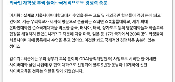 외국인 재학생 부쩍 늘어…국제적으로도 경쟁력 충분   이시형 : 실제로 서울사이버대학교에서 수업을 듣는 교포 및 재외국민 학생들이 점점 눈에 띄고 있어요. 지금 우리학교가 세계적 명문으로 손꼽히는 스웨덴 스톡홀름대학교, 세계 최대 온라인대학인 존스국제대학을 비롯한 중국, 러시아, 태국, 싱가포르 등의 명문대학들과 학술교류 협정을 체결하지 않았습니까? 그 덕분에 지금 미국, 일본 등 17개 국가에서 200여명의 학생들이 서울사이버대에 등록해서 수업을 듣고 있어요. 이것만 봐도 국제적인 경쟁력은 충분히 있는 셈이죠.  김수지 : 최근에는 우리 정부가 교육 분야의 ODA(공적개발원조) 사업으로 시작한 한·아세안 사이버대학 설립 사업에 주 협력 대학으로 선정되어 향후 5년간 동남아 10개국에 선진 사이버교육을 전하는 역할을 맡게 되었습니다.