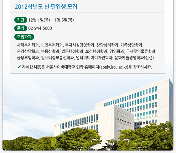 2012학년도 신·편입생 모집 기간 12월 1일(목) ~ 1월 5일(목) 문의 02-944-5000 모집학과  사회복지학과, 노인복지학과, 복지시설경영학과, 상담심리학과, 가족상담학과, 군경상담학과, 부동산학과, 법무행정학과, 보건행정학과, 경영학과, 국제무역물류학과, 금융보험학과, 컴퓨터정보통신학과, 멀티미디어디자인학과, 문화예술경영학과(신설) 세한 내용은 서울사이버대학교 입학 홈페이지(apply.iscu.ac.kr)를 참조하세요. 