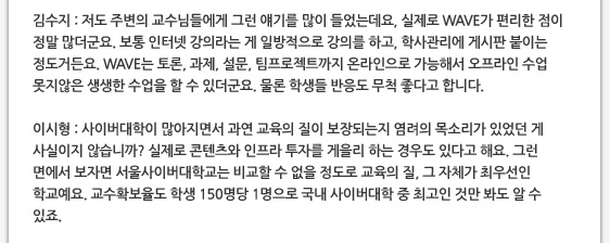 김수지 : 저도 주변의 교수님들에게 그런 얘기를 많이 들었는데요, 실제로 WAVE가 편리한 점이 정말 많더군요. 보통 인터넷 강의라는 게 일방적으로 강의를 하고, 학사관리에 게시판 붙이는 정도거든요. WAVE는 토론, 과제, 설문, 팀프로젝트까지 온라인으로 가능해서 오프라인 수업 못지않은 생생한 수업을 할 수 있더군요. 물론 학생들 반응도 무척 좋다고 합니다.  이시형 : 사이버대학이 많아지면서 과연 교육의 질이 보장되는지 염려의 목소리가 있었던 게 사실이지 않습니까? 실제로 콘텐츠와 인프라 투자를 게을리 하는 경우도 있다고 해요. 그런 면에서 보자면 서울사이버대학교는 비교할 수 없을 정도로 교육의 질, 그 자체가 최우선인 학교예요. 교수확보율도 학생 150명당 1명으로 국내 사이버대학 중 최고인 것만 봐도 알 수 있죠.