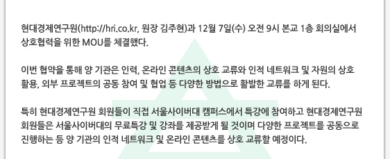 현대경제연구원(http://hri.co.kr, 원장 김주현)과 12월 7일(수) 오전 9시 본교 1층 회의실에서 상호협력을 위한 MOU를 체결했다.  이번 협약을 통해 양 기관은 인력, 온라인 콘텐츠의 상호 교류와 인적 네트워크 및 자원의 상호 활용, 외부 프로젝트의 공동 참여 및 협업 등 다양한 방법으로 활발한 교류를 하게 된다.  특히 현대경제연구원 회원들이 직접 서울사이버대 캠퍼스에서 특강에 참여하고 현대경제연구원 회원들은 서울사이버대의 무료특강 및 강좌를 제공받게 될 것이며 다양한 프로젝트를 공동으로 진행하는 등 양 기관의 인적 네트워크 및 온라인 콘텐츠를 상호 교류할 예정이다.