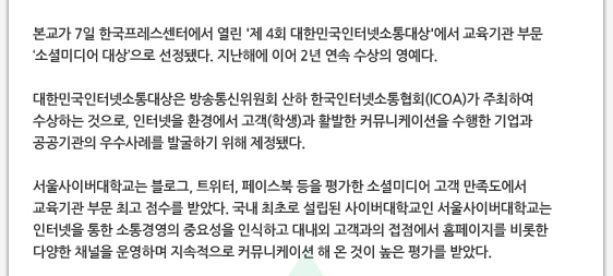 본교가 7일 한국프레스센터에서 열린 '제 4회 대한민국인터넷소통대상'에서 교육기관 부문  ‘소셜미디어 대상’으로 선정됐다. 지난해에 이어 2년 연속 수상의 영예다.  대한민국인터넷소통대상은 방송통신위원회 산하 한국인터넷소통협회(ICOA)가 주최하여 수상하는 것으로, 인터넷을 환경에서 고객(학생)과 활발한 커뮤니케이션을 수행한 기업과 공공기관의 우수사례를 발굴하기 위해 제정됐다.  서울사이버대학교는 블로그, 트위터, 페이스북 등을 평가한 소셜미디어 고객 만족도에서 교육기관 부문 최고 점수를 받았다. 국내 최초로 설립된 사이버대학교인 서울사이버대학교는 인터넷을 통한 소통경영의 중요성을 인식하고 대내외 고객과의 접점에서 홈페이지를 비롯한 다양한 채널을 운영하며 지속적으로 커뮤니케이션 해 온 것이 높은 평가를 받았다.