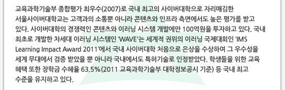 교육과학기술부 종합평가 최우수(2007)로 국내 최고의 사이버대학으로 자리매김한 서울사이버대학교는 고객과의 소통뿐 아니라 콘텐츠와 인프라 측면에서도 높은 평가를 받고 있다. 사이버대학의 경쟁력인 콘텐츠와 이러닝 시스템 개발에만 100억원을 투자하고 있다. 국내 최초로 개발한 차세대 이러닝 시스템인 ‘WAVE'는 세계적 권위의 이러닝 국제대회인 ‘IMS Learning Impact Award 2011’에서 국내 사이버대학 처음으로 은상을 수상하여 그 우수성을 세계 무대에서 검증 받았을 뿐 아니라 국내에서도 특허기술로 인정받았다. 학생들을 위한 교육 혜택 또한 장학금 수혜율 63.5%(2011 교육과학기술부 대학정보공시 기준) 등 국내 최고 수준을 유지하고 있다.