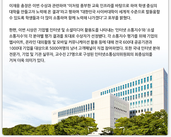 이재웅 총장은 이번 수상과 관련하여 “이처럼 풍부한 교육 인프라를 바탕으로 하여 학생 중심의 대학을 만들고자 노력해 온 결과”라고 평하며 “대한민국 사이버대학이 세계적 수준으로 발돋움할 수 있도록 학생들과 더 많이 소통하며 함께 노력해 나가겠다”고 포부를 밝혔다.  한편, 이번 시상은 기업별 인터넷 및 소셜미디어 활용도를 나타내는 ‘인터넷 소통지수’와 ‘소셜 소통지수’의 각 분야별 평가 결과를 토대로 수상자가 선정됐다. 각 소통지수 평가를 위해 기업의 웹사이트, 온라인 대외활동 및 모바일 커뮤니케이션 활용 등에 대해 전국 600대 공공기관과 1000대 기업을 대상으로 5000여명의 남녀 고객패널이 직접 참여하였다. 또한 국내 인터넷 분야 전문가, 기업 및 기관 실무자, 교수진 27명으로 구성된 인터넷소통심의위원회의 최종심의를 거쳐 더욱 의미가 있다.