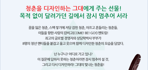 청춘을 디자인하는 그대에게 주는 선물! 목적 없이 달려가던 길에서 잠시 멈추어 서라 꿈을 잃은 청춘, 스펙 쌓기에 저당 잡힌 청춘, 아프고 흔들리는 청춘들. 이들을 향한 사랑의 캄비고(COME! BE! GO!) 멘토링! 최고의 글로벌 경영자와 상담학박사 부부가 8명의 청년 멘티들을 붙잡고 울고 웃으며 함께 디자인한 청춘의 모습을 담았다.  넌 누구니? 어디로 가고 있니? 이 질문에 답하지 못하는 청춘이라면 잠시 멈추어 설 것. 그리고 다시 디자인하라! 그대의 빛나는 청춘을!