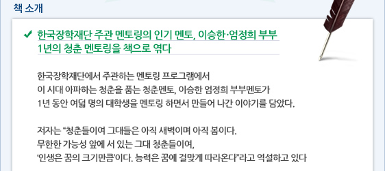  책 소개 한국장학재단 주관 멘토링의 인기 멘토, 이승한․엄정희 부부 1년의 청춘 멘토링을 책으로 엮다  한국장학재단에서 주관하는 멘토링 프로그램에서  이 시대 아파하는 청춘을 품는 청춘멘토, 이승한 엄정희 부부멘토가 1년 동안 여덟 명의 대학생을 멘토링 하면서 만들어 나간 이야기를 담았다.  저자는 “청춘들이여 그대들은 아직 새벽이며 아직 봄이다. 무한한 가능성 앞에 서 있는 그대 청춘들이여,  ‘인생은 꿈의 크기만큼’이다. 능력은 꿈에 걸맞게 따라온다”라고 역설하고 있다