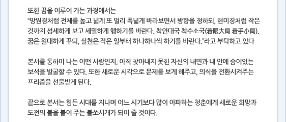 또한 꿈을 이루어 가는 과정에서는 “망원경처럼 전체를 높고 넓게 또 멀리 폭넓게 바라보면서 방향을 정하되, 현미경처럼 작은 것까지 섬세하게 보고 세밀하게 행하기를 바란다. 착안대국 착수소국(着眼大局 着手小局). 꿈은 원대하게 꾸되, 실천은 작은 일부터 하나하나씩 하기를 바란다.”라고 부탁하고 있다  본서를 통하여 나는 어떤 사람인지, 아직 찾아내지 못한 자신의 내면과 내 안에 숨어있는 보석을 발굴할 수 있다. 또한 새로운 시각으로 문제를 보게 해주고, 의식을 전환시켜주는 프리즘을 선물받게 된다.     끝으로 본서는 힘든 시대를 지나며 어느 시기보다 많이 아파하는 청춘에게 새로운 희망과 도전의 불을 붙여 주는 불쏘시개가 되어 줄 것이다.
