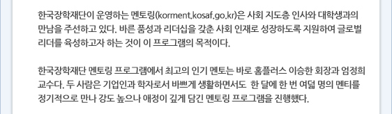 한국장학재단이 운영하는 멘토링(korment.kosaf.go.kr)은 사회 지도층 인사와 대학생과의 만남을 주선하고 있다. 바른 품성과 리더십을 갖춘 사회 인재로 성장하도록 지원하여 글로벌 리더를 육성하고자 하는 것이 이 프로그램의 목적이다.   한국장학재단 멘토링 프로그램에서 최고의 인기 멘토는 바로 홈플러스 이승한 회장과 엄정희 교수다. 두 사람은 기업인과 학자로서 바쁘게 생활하면서도  한 달에 한 번 여덟 명의 멘티를 정기적으로 만나 강도 높으나 애정이 깊게 담긴 멘토링 프로그램을 진행했다.