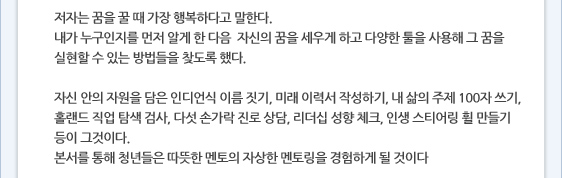 저자는 꿈을 꿀 때 가장 행복하다고 말한다. 내가 누구인지를 먼저 알게 한 다음  자신의 꿈을 세우게 하고 다양한 툴을 사용해 그 꿈을 실현할 수 있는 방법들을 찾도록 했다.   자신 안의 자원을 담은 인디언식 이름 짓기, 미래 이력서 작성하기, 내 삶의 주제 100자 쓰기, 홀랜드 직업 탐색 검사, 다섯 손가락 진로 상담, 리더십 성향 체크, 인생 스티어링 휠 만들기 등이 그것이다. 본서를 통해 청년들은 따뜻한 멘토의 자상한 멘토링을 경험하게 될 것이다 