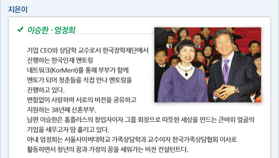 이승한·엄정희  기업 CEO와 상담학 교수로서 한국장학재단에서 진행하는 한국인재 멘토링 네트워크(KorMent)를 통해 부부가 함께 멘토가 되어 청춘들을 직접 만나 멘토링을 진행하고 있다.  변함없이 사랑하며 서로의 비전을 공유하고 지원하는 38년째 신혼부부. 남편 이승한은 홈플러스의 창업자이자 그룹 회장으로 따뜻한 세상을 만드는 큰바위 얼굴의 기업을 세우고자 땀 흘리고 있다. 아내 엄정희는 서울사이버대학교 가족상담학과 교수이자 한국가족상담협회 이사로 활동하면서 청년의 꿈과 가정의 꿈을 세워가는 비전 컨설턴트다.