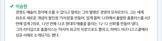 이승한 경영도 예술의 경지에 오를 수 있다고 말하는 그의 별명은 경영의 모차르트다. 그는 세계 최초로 새로운 개념의 할인점 ‘가치점’을 만들어, 업계 꼴찌 12위에서 출발한 홈플러스를 4년 만에 업계 2위로, 12년 만에 12조 원대의 매출을 올리는 ‘12-12 신화’를 만들어 냈다.  그의 리더십으로 홈플러스는 ‘아시아 최고의 직장’으로도 뽑히고, 하버드 비즈니스스쿨에서 성공 사례로 소개되기도 했다.
