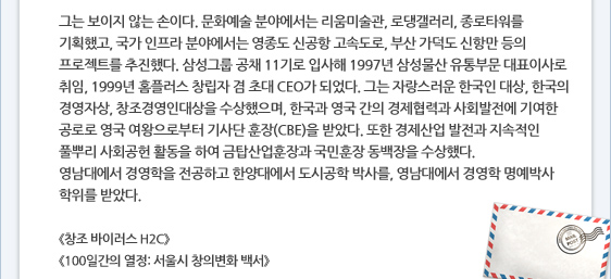그는 보이지 않는 손이다. 문화예술 분야에서는 리움미술관, 로댕갤러리, 종로타워를 기획했고, 국가 인프라 분야에서는 영종도 신공항 고속도로, 부산 가덕도 신항만 등의 프로젝트를 추진했다. 삼성그룹 공채 11기로 입사해 1997년 삼성물산 유통부문 대표이사로 취임, 1999년 홈플러스 창립자 겸 초대 CEO가 되었다. 그는 자랑스러운 한국인 대상, 한국의 경영자상, 창조경영인대상을 수상했으며, 한국과 영국 간의 경제협력과 사회발전에 기여한 공로로 영국 여왕으로부터 기사단 훈장(CBE)을 받았다. 또한 경제산업 발전과 지속적인 풀뿌리 사회공헌 활동을 하여 금탑산업훈장과 국민훈장 동백장을 수상했다. 영남대에서 경영학을 전공하고 한양대에서 도시공학 박사를, 영남대에서 경영학 명예박사 학위를 받았다.  《창조 바이러스 H2C》 《100일간의 열정: 서울시 창의변화 백서》