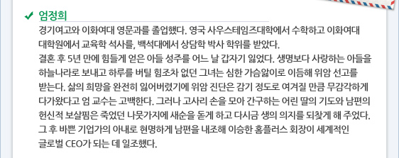 엄정희 경기여고와 이화여대 영문과를 졸업했다. 영국 사우스테임즈대학에서 수학하고 이화여대 대학원에서 교육학 석사를, 백석대에서 상담학 박사 학위를 받았다.  결혼 후 5년 만에 힘들게 얻은 아들 성주를 어느 날 갑자기 잃었다. 생명보다 사랑하는 아들을 하늘나라로 보내고 하루를 버틸 힘조차 없던 그녀는 심한 가슴앓이로 이듬해 위암 선고를 받는다. 삶의 희망을 완전히 잃어버렸기에 위암 진단은 감기 정도로 여겨질 만큼 무감각하게 다가왔다고 엄 교수는 고백한다. 그러나 고사리 손을 모아 간구하는 어린 딸의 기도와 남편의 헌신적 보살핌은 죽었던 나뭇가지에 새순을 돋게 하고 다시금 생의 의지를 되찾게 해 주었다. 그 후 바쁜 기업가의 아내로 현명하게 남편을 내조해 이승한 홈플러스 회장이 세계적인 글로벌 CEO가 되는 데 일조했다.