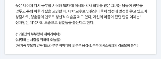 늦은 나이에 다시 공부를 시작해 50대에 석사와 박사 학위를 받은 그녀는 남들이 정년을 앞두고 은퇴 이후의 삶을 고민할 때, 대학 교수로 임용되어 후학 양성에 열정을 쏟고 있으며 상담사로, 청춘들의 멘토로 정신적 의술을 펴고 있다. 자신의 아픔이 컸던 만큼 이제는 ‘상처받은 치유자’의 모습으로 청춘들을 품는다고 한다.  《17일간의 부부항해 내비게이터》 《사랑하는 사람을 위하여 오늘을》 <원가족 부모의 양육태도와 부부 자아개념 및 부부 응집성, 부부 의사소통과의 경로모형 분석>