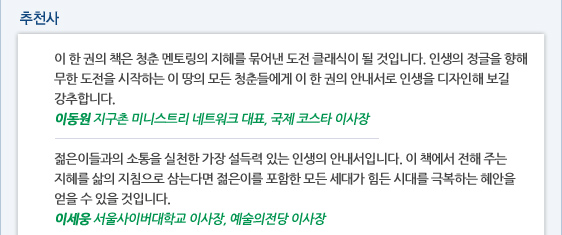 추천사 이 한 권의 책은 청춘 멘토링의 지혜를 묶어낸 도전 클래식이 될 것입니다. 인생의 정글을 향해 무한 도전을 시작하는 이 땅의 모든 청춘들에게 이 한 권의 안내서로 인생을 디자인해 보길 강추합니다.  이동원 지구촌 미니스트리 네트워크 대표, 국제 코스타 이사장  젊은이들과의 소통을 실천한 가장 설득력 있는 인생의 안내서입니다. 이 책에서 전해 주는 지혜를 삶의 지침으로 삼는다면 젊은이를 포함한 모든 세대가 힘든 시대를 극복하는 혜안을 얻을 수 있을 것입니다.  이세웅 서울사이버대학교 이사장, 예술의전당 이사장
