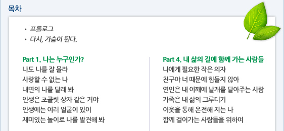 목차 ? 프롤로그 ? 다시, 가슴이 뛴다. 프롤로그 ? 다시, 가슴이 뛴다.   Part 1. 나는 누구인가? 나도 나를 잘 몰라 사랑할 수 없는 나 내면의 나를 달래 봐 인생은 초콜릿 상자 같은 거야  인생에는 여러 얼굴이 있어 재미있는 놀이로 나를 발견해 봐   Part 4. 내 삶의 길에 함께 가는 사람들 나에게 필요한 작은 의자 친구야 너 때문에 힘들지 않아 연인은 내 어깨에 날개를 달아주는 사람 가족은 내 삶의 그루터기 이웃을 통해 온전해 지는 나 함께 걸어가는 사람들을 위하여
