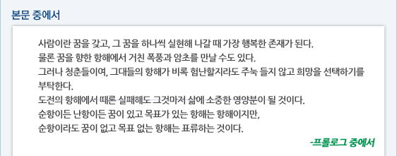 본문중에서 사람이란 꿈을 갖고, 그 꿈을 하나씩 실현해 나갈 때 가장 행복한 존재가 된다.  물론 꿈을 향한 항해에서 거친 폭풍과 암초를 만날 수도 있다.  그러나 청춘들이여, 그대들의 항해가 비록 험난할지라도 주눅 들지 않고 희망을 선택하기를 부탁한다.  도전의 항해에서 때론 실패해도 그것마저 삶에 소중한 영양분이 될 것이다.  순항이든 난항이든 꿈이 있고 목표가 있는 항해는 항해이지만,  순항이라도 꿈이 없고 목표 없는 항해는 표류하는 것이다. -프롤로그 중에서