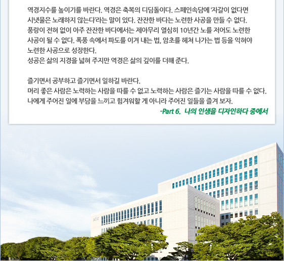 역경지수를 높이기를 바란다. 역경은 축복의 디딤돌이다. 스페인속담에 ‘자갈이 없다면 시냇물은 노래하지 않는다’라는 말이 있다. 잔잔한 바다는 노련한 사공을 만들 수 없다.  풍랑이 전혀 없이 아주 잔잔한 바다에서는 제아무리 열심히 10년간 노를 저어도 노련한 사공이 될 수 없다. 폭풍 속에서 파도를 이겨 내는 법, 암초를 헤쳐 나가는 법 등을 익혀야 노련한 사공으로 성장한다.  성공은 삶의 지경을 넓혀 주지만 역경은 삶의 깊이를 더해 준다.  즐기면서 공부하고 즐기면서 일하길 바란다.  머리 좋은 사람은 노력하는 사람을 따를 수 없고 노력하는 사람은 즐기는 사람을 따를 수 없다.  나에게 주어진 일에 부담을 느끼고 힘겨워할 게 아니라 주어진 일들을 즐겨 보자. -Part 6.  나의 인생을 디자인하다 중에서
