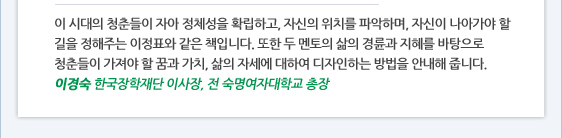 이 시대의 청춘들이 자아 정체성을 확립하고, 자신의 위치를 파악하며, 자신이 나아가야 할 길을 정해주는 이정표와 같은 책입니다. 또한 두 멘토의 삶의 경륜과 지혜를 바탕으로 청춘들이 가져야 할 꿈과 가치, 삶의 자세에 대하여 디자인하는 방법을 안내해 줍니다. 이경숙 한국장학재단 이사장, 전 숙명여자대학교 총장