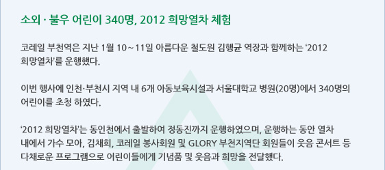 소외 · 불우 어린이 340명, 2012 희망열차 체험  코레일 부천역은 지난 1월 10～11일 아름다운 철도원 김행균 역장과 함께하는 ‘2012 희망열차’를 운행했다.   이번 행사에 인천·부천시 지역 내 6개 아동보육시설과 서울대학교 병원(20명)에서 340명의 어린이를 초청 하였다.   ‘2012 희망열차’는 동인천에서 출발하여 정동진까지 운행하였으며, 운행하는 동안 열차 내에서 가수 모아, 김채희, 코레일 봉사회원 및 GLORY 부천지역단 회원들이 웃음 콘서트 등 다채로운 프로그램으로 어린이들에게 기념품 및 웃음과 희망을 전달했다. 