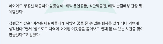 이외에도 정동진 해돋이와 불꽃놀이, 태백 용연동굴, 석탄박물관, 태백 눈썰매장 관광 및 체험했다.   김행균 역장은 “어려운 어린이들에게 희망과 꿈을 줄 수 있는 행사를 갖게 되어 기쁘게 생각한다.”면서 “앞으로도 지역에 소외된 이웃들을 돌아보고 함께 할 수 있는 시간을 많이 만들겠다.”고 말했다. 