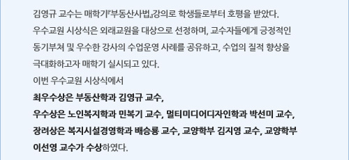 김영규 교수는 매학기『부동산사법』강의로 학생들로부터 호평을 받았다.우수교원 시상식은 외래교원을 대상으로 선정하며, 교수자들에게 긍정적인 동기부쳐 및 우수한 강사의 수업운영 사례를 공유하고, 수업의 질적 향상을 극대화하고자 매학기 실시되고 있다.이번 우수교원 시상식에서최우수상은 부동산학과 김영규 교수,우수상은 노인복지학과 민복기 교수, 멀티미디어디자인학과 박선미 교수, 장려상은 복지시설경영학과 배승룡 교수, 교양학부 김지영 교수, 교양학부 이선영 교수가 수상하였다.