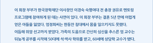 이 회장 부부가 한국장학재단 이사장인 이경숙 숙명여대 전 총장 권유로 멘토링 프로그램에 참여하게 된 데는 사연이 있다. 이 회장 부부는 결혼 5년 만에 어렵게 얻은 아들을 잃었다. 엄정희씨는 한동안 침대에서 몸을 일으키지도 못했다. 이듬해 위암 선고까지 받았다. 가족의 도움으로 간신히 심신을 추스른 엄 교수는 뒤늦게 공부를 시작해 50대에 석·박사 학위를 받고, 60세에 상담학 교수가 됐다. 