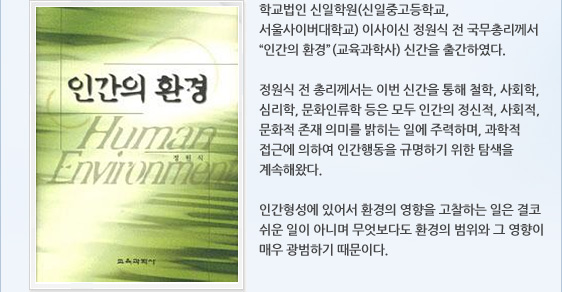 학교법인 신일학원(신일중고등학교, 서울사이버대학교) 이사이신 정원식 전 국무총리께서 “인간의 환경”(교육과학사) 신간을 출간하였다.   정원식 전 총리께서는 이번 신간을 통해 철학, 사회학, 심리학, 문화인류학 등은 모두 인간의 정신적, 사회적, 문화적 존재 의미를 밝히는 일에 주력하며, 과학적 접근에 의하여 인간행동을 규명하기 위한 탐색을 계속해왔다.  인간형성에 있어서 환경의 영향을 고찰하는 일은 결코 쉬운 일이 아니며 무엇보다도 환경의 범위와 그 영향이 매우 광범하기 때문이다.
