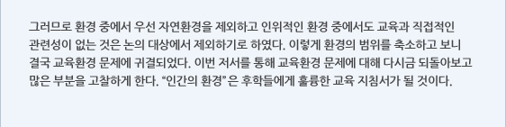 그러므로 환경 중에서 우선 자연환경을 제외하고 인위적인 환경 중에서도 교육과 직접적인 관련성이 없는 것은 논의 대상에서 제외하기로 하였다. 이렇게 환경의 범위를 축소하고 보니 결국 교육환경 문제에 귀결되었다. 이번 저서를 통해 교육환경 문제에 대해 다시금 되돌아보고 많은 부분을 고찰하게 한다. “인간의 환경”은 후학들에게 훌륭한 교육 지침서가 될 것이다.