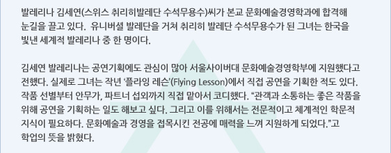발레리나 김세연(스위스 취리히발레단 수석무용수)씨가 본교 문화예술경영학과에 합격해 눈길을 끌고 있다.  유니버셜 발레단을 거쳐 취리히 발레단 수석무용수가 된 그녀는 한국을 빛낸 세계적 발레리나 중 한 명이다.   김세연 발레리나는 공연기획에도 관심이 많아 서울사이버대 문화예술경영학부에 지원했다고 전했다. 실제로 그녀는 작년 ‘플라잉 레슨’(Flying Lesson)에서 직접 공연을 기획한 적도 있다. 작품 선별부터 안무가, 파트너 섭외까지 직접 맡아서 코디했다. “관객과 소통하는 좋은 작품을 위해 공연을 기획하는 일도 해보고 싶다. 그리고 이를 위해서는 전문적이고 체계적인 학문적 지식이 필요하다. 문화예술과 경영을 접목시킨 전공에 매력을 느껴 지원하게 되었다.”고 학업의 뜻을 밝혔다.