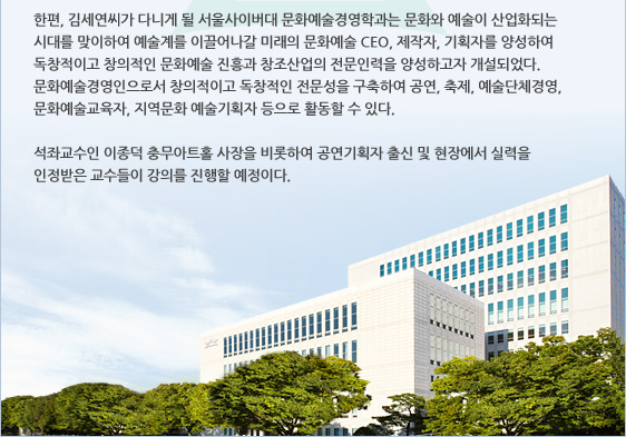 한편, 김세연씨가 다니게 될 서울사이버대 문화예술경영학과는 문화와 예술이 산업화되는 시대를 맞이하여 예술계를 이끌어나갈 미래의 문화예술 CEO, 제작자, 기획자를 양성하여 독창적이고 창의적인 문화예술 진흥과 창조산업의 전문인력을 양성하고자 개설되었다. 문화예술경영인으로서 창의적이고 독창적인 전문성을 구축하여 공연, 축제, 예술단체경영, 문화예술교육자, 지역문화 예술기획자 등으로 활동할 수 있다.   석좌교수인 이종덕 충무아트홀 사장을 비롯하여 공연기획자 출신 및 현장에서 실력을 인정받은 교수들이 강의를 진행할 예정이다.