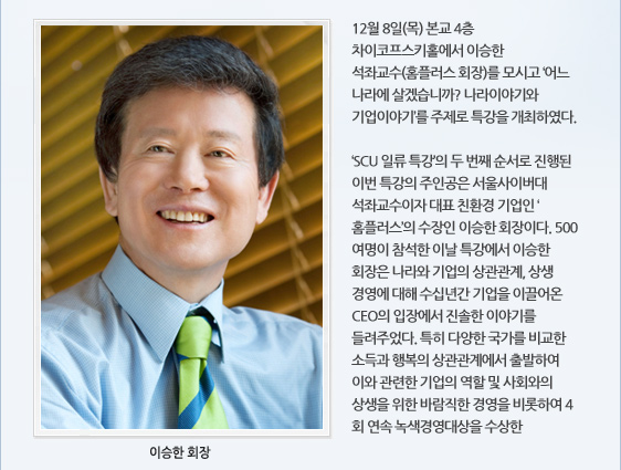 12월 8일(목) 본교 4층 차이코프스키홀에서 이승한 석좌교수(홈플러스 회장)를 모시고 ‘어느 나라에 살겠습니까? 나라이야기와 기업이야기’를 주제로 특강을 개최하였다.   ‘SCU 일류 특강’의 두 번째 순서로 진행된 이번 특강의 주인공은 서울사이버대 석좌교수이자 대표 친환경 기업인 ‘홈플러스’의 수장인 이승한 회장이다. 500여명이 참석한 이날 특강에서 이승한 회장은 나라와 기업의 상관관계, 상생 경영에 대해 수십년간 기업을 이끌어온 CEO의 입장에서 진솔한 이야기를 들려주었다. 특히 다양한 국가를 비교한 소득과 행복의 상관관계에서 출발하여 이와 관련한 기업의 역할 및 사회와의 상생을 위한 바람직한 경영을 비롯하여 4회 연속 녹색경영대상을 수상한