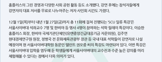 홈플러스의 그린 경영과 다양한 사회 공헌 활동 등도 소개했다. 강연 후에는 참석자들에게 강연자의 대표 저서를 무료로 나누어주는 저자 사인회 시간도 가졌다.   12월 1일(목)부터 내년 1월 27일(금)까지 총 11회에 걸쳐 진행되는 ‘SCU 일류 특강’은 서울사이버대 석좌교수 7명 및 한비야 등 명사 4명이 참여하는 석학 릴레이 특강이다. 이승한 홈플러스 회장, 한비야 국제기관단체인(유엔중앙긴급대응기금 자문위원), 김주연 현대경제연구원 원장, 정병국 전 문화체육관광부 장관 등 국내 대표 석학들이 강연자로 나설 예정이며 현 서울사이버대학원 동문인 탤런트 권오중 씨의 특강도 마련되어 있다. 이번 특강은 서울사이버대 입학을 염두해 둔 학생들에게 서울사이버대의 교수진과 수준 높은 강의를 미리 체험해볼 수 있다는 점에서 더욱 의미가 있다. 