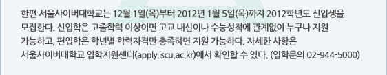 한편 서울사이버대학교는 12월 1일(목)부터 2012년 1월 5일(목)까지 2012학년도 신입생을 모집한다. 신입학은 고졸학력 이상이면 고교 내신이나 수능성적에 관계없이 누구나 지원 가능하고, 편입학은 학년별 학력자격만 충족하면 지원 가능하다. 자세한 사항은 서울사이버대학교 입학지원센터(apply.iscu.ac.kr)에서 확인할 수 있다. (입학문의 02-944-5000)